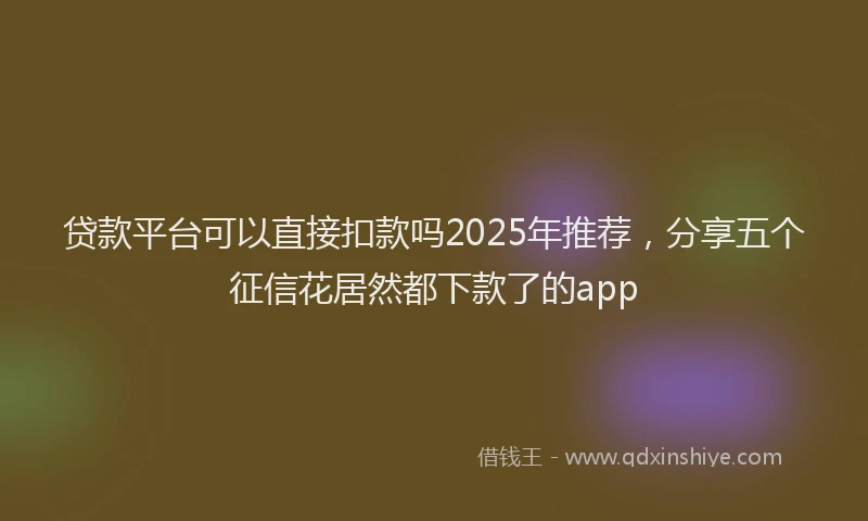 贷款平台可以直接扣款吗2025年推荐，分享五个征信花居然都下款了的app