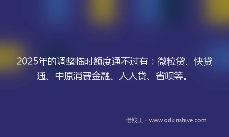 2025年的调整临时额度通不过有：微粒贷、快贷通、中原消费金融、人人贷、省呗等。