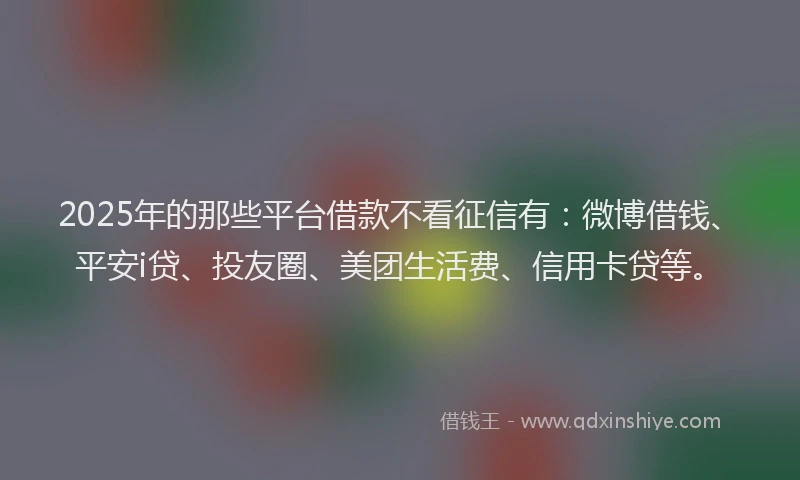 2025年的那些平台借款不看征信有：微博借钱、平安i贷、投友圈、美团生活费、信用卡贷等。