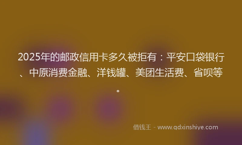 2025年的邮政信用卡多久被拒有：平安口袋银行、中原消费金融、洋钱罐、美团生活费、省呗等。