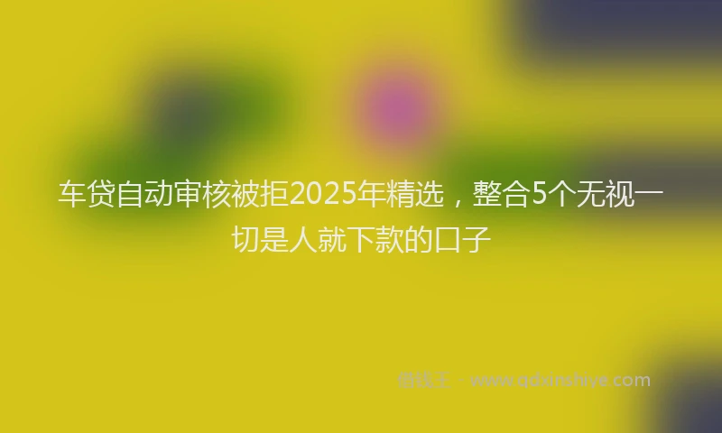 车贷自动审核被拒2025年精选，整合5个无视一切是人就下款的口子