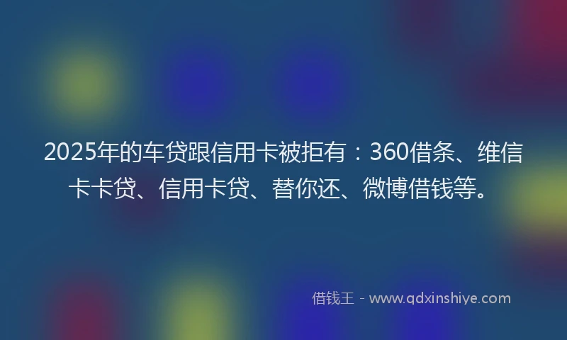 2025年的车贷跟信用卡被拒有：360借条、维信卡卡贷、信用卡贷、替你还、微博借钱等。