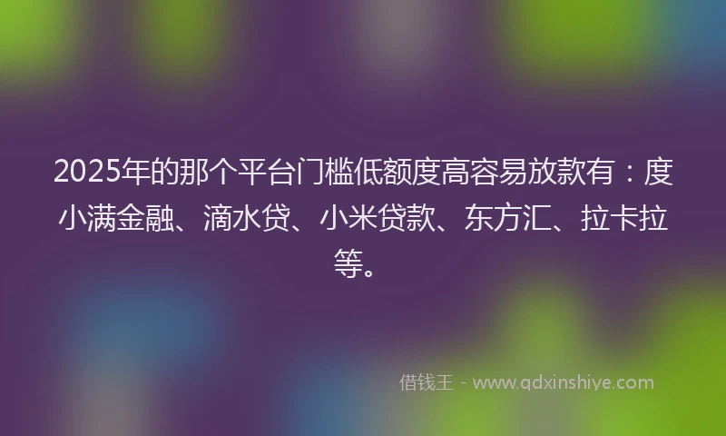 2025年的那个平台门槛低额度高容易放款有：度小满金融、滴水贷、小米贷款、东方汇、拉卡拉等。