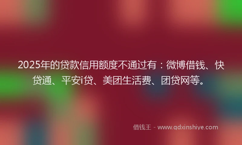 2025年的贷款信用额度不通过有：微博借钱、快贷通、平安i贷、美团生活费、团贷网等。