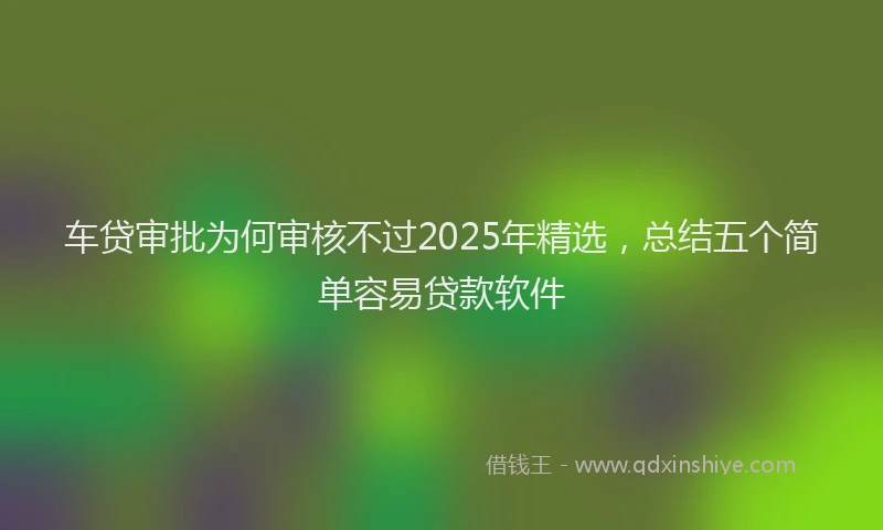 车贷审批为何审核不过2025年精选，总结五个简单容易贷款软件