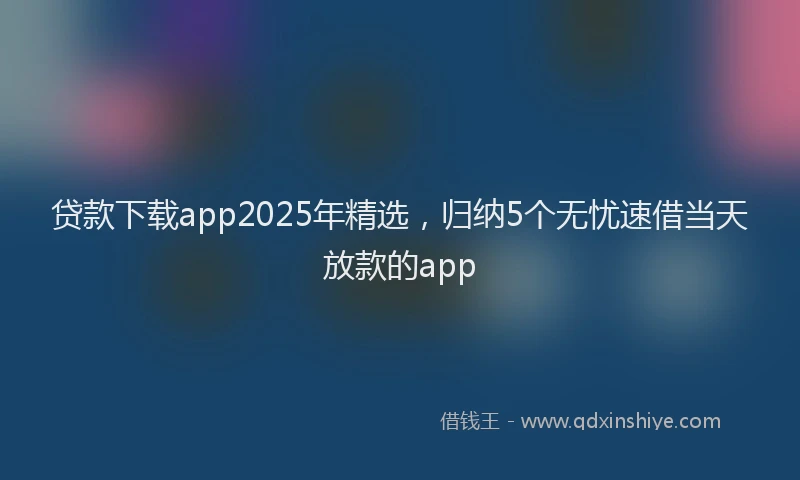 贷款下载app2025年精选，归纳5个无忧速借当天放款的app