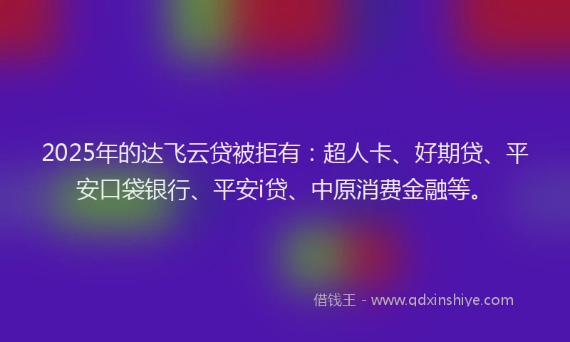 2025年的达飞云贷被拒有：超人卡、好期贷、平安口袋银行、平安i贷、中原消费金融等。