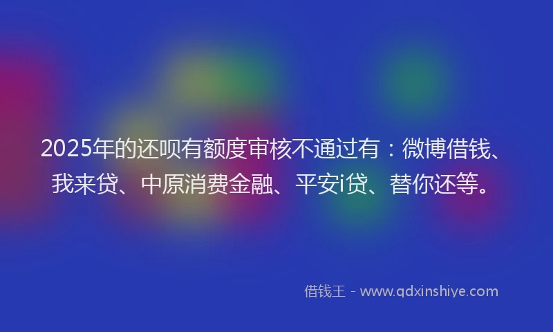 2025年的还呗有额度审核不通过有：微博借钱、我来贷、中原消费金融、平安i贷、替你还等。