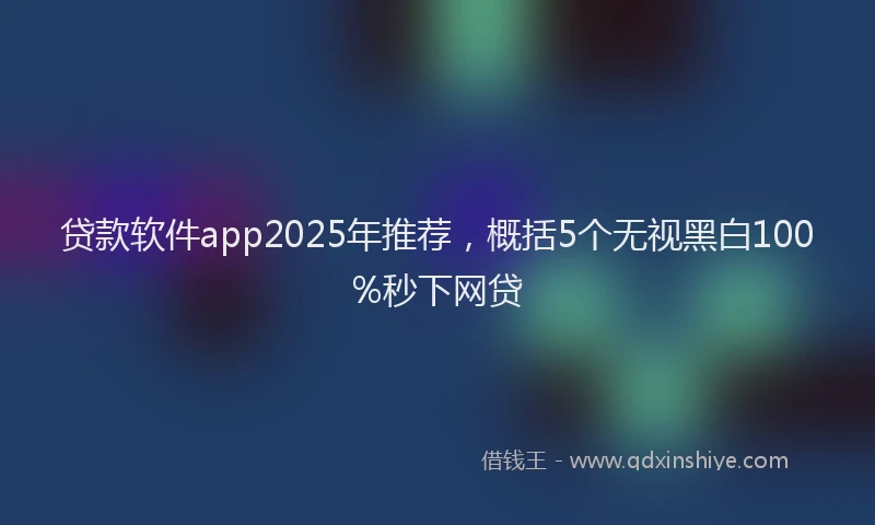 贷款软件app2025年推荐，概括5个无视黑白100%秒下网贷