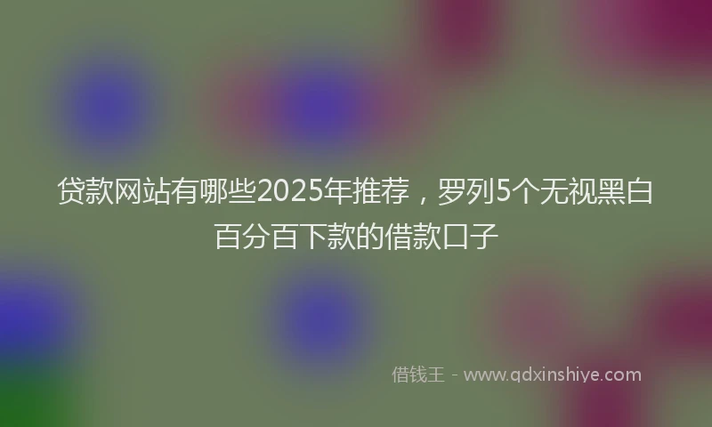 贷款网站有哪些2025年推荐，罗列5个无视黑白百分百下款的借款口子
