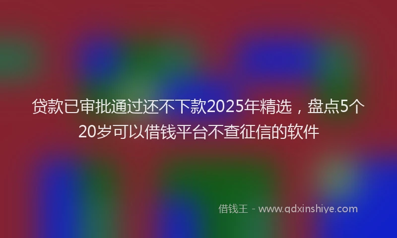 贷款已审批通过还不下款2025年精选，盘点5个20岁可以借钱平台不查征信的软件
