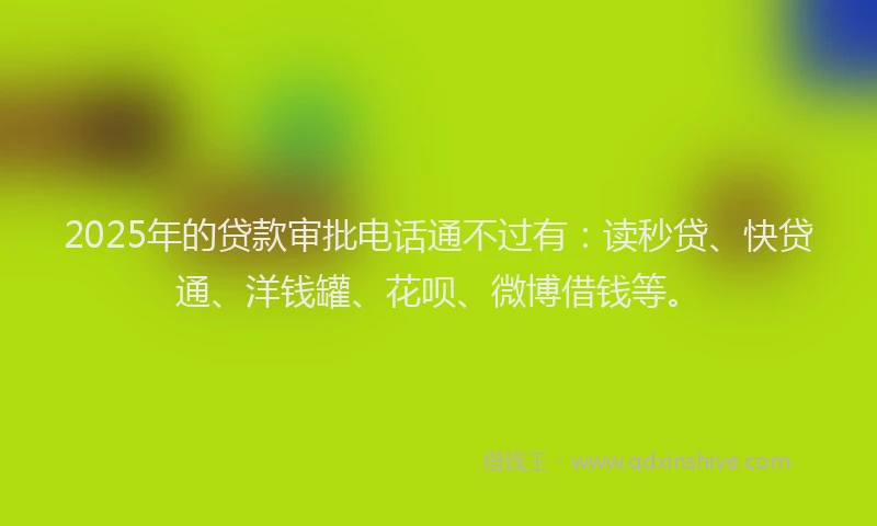 2025年的贷款审批电话通不过有：读秒贷、快贷通、洋钱罐、花呗、微博借钱等。