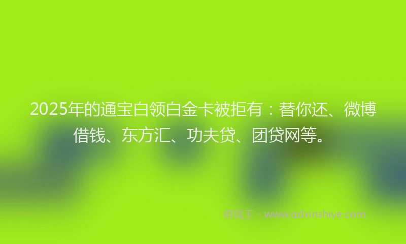 2025年的通宝白领白金卡被拒有：替你还、微博借钱、东方汇、功夫贷、团贷网等。