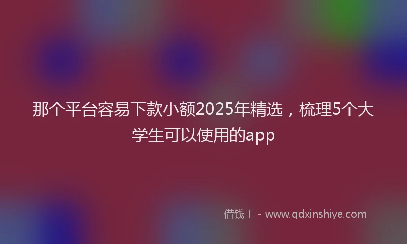那个平台容易下款小额2025年精选，梳理5个大学生可以使用的app