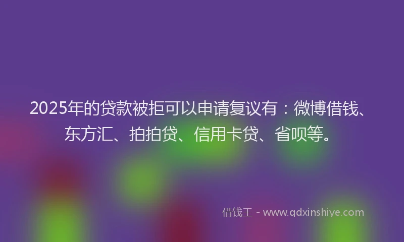 2025年的贷款被拒可以申请复议有：微博借钱、东方汇、拍拍贷、信用卡贷、省呗等。