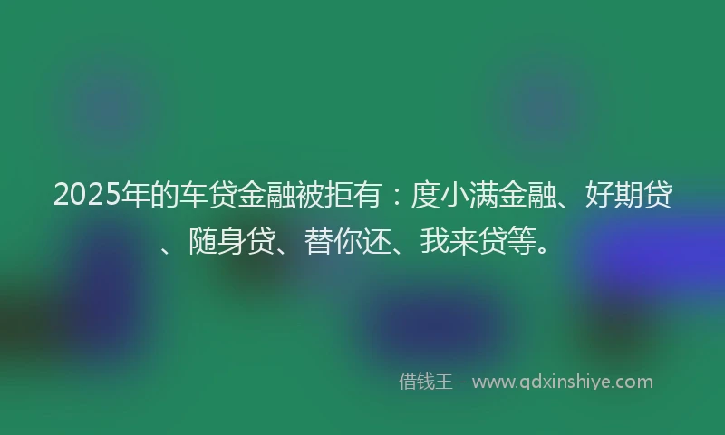 2025年的车贷金融被拒有：度小满金融、好期贷、随身贷、替你还、我来贷等。