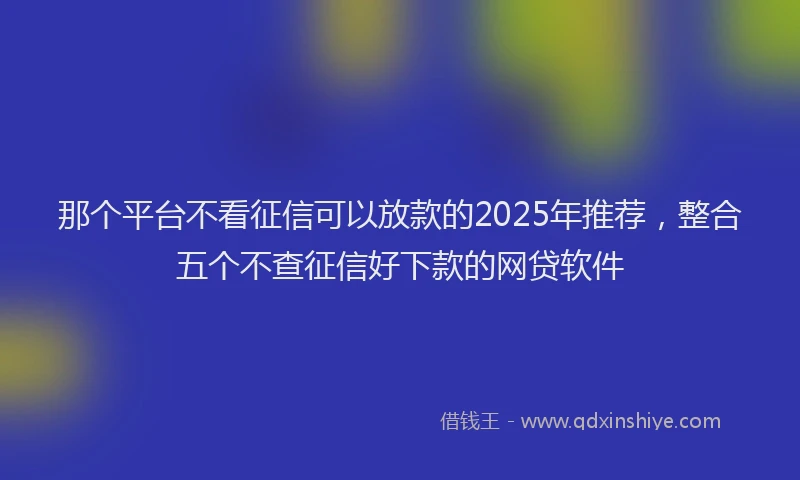 那个平台不看征信可以放款的2025年推荐，整合五个不查征信好下款的网贷软件