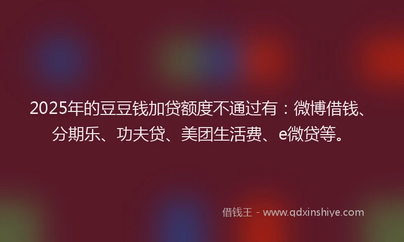 2025年的豆豆钱加贷额度不通过有：微博借钱、分期乐、功夫贷、美团生活费、e微贷等。