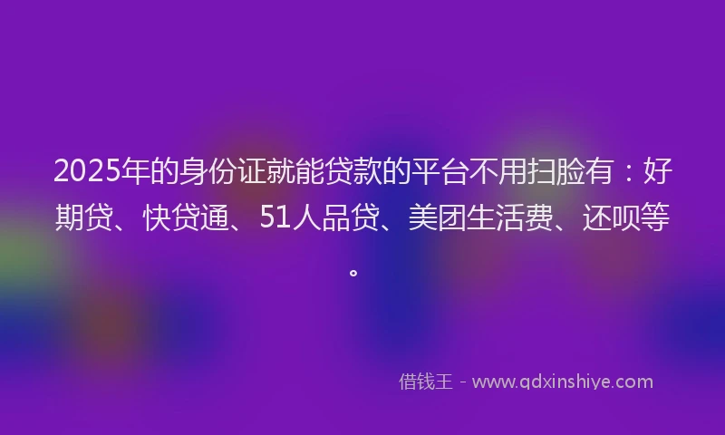 2025年的身份证就能贷款的平台不用扫脸有：好期贷、快贷通、51人品贷、美团生活费、还呗等。