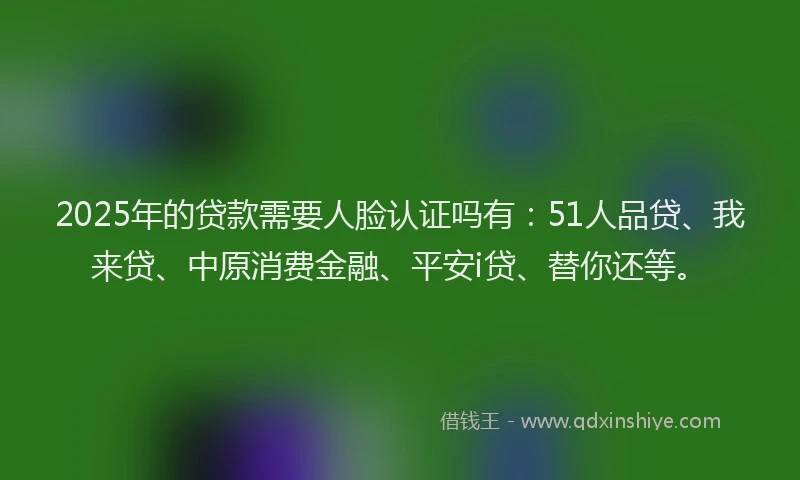 2025年的贷款需要人脸认证吗有：51人品贷、我来贷、中原消费金融、平安i贷、替你还等。