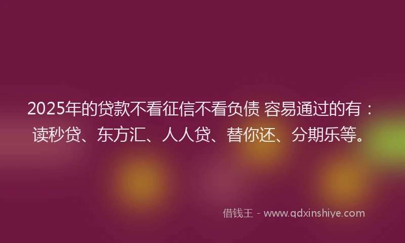 2025年的贷款不看征信不看负债 容易通过的有：读秒贷、东方汇、人人贷、替你还、分期乐等。