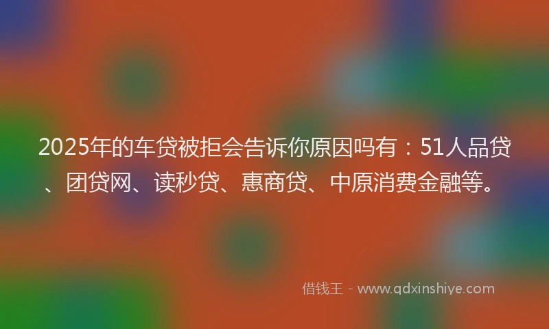 2025年的车贷被拒会告诉你原因吗有：51人品贷、团贷网、读秒贷、惠商贷、中原消费金融等。