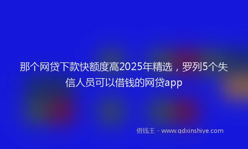 那个网贷下款快额度高2025年精选，罗列5个失信人员可以借钱的网贷app