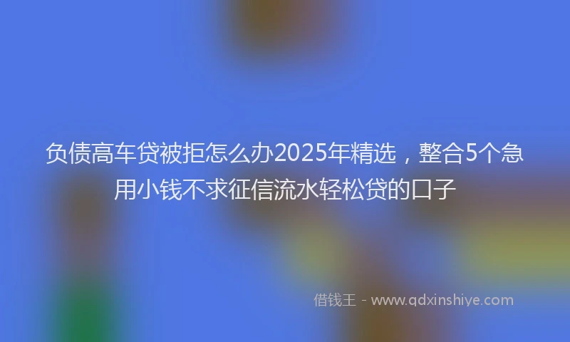 负债高车贷被拒怎么办2025年精选，整合5个急用小钱不求征信流水轻松贷的口子