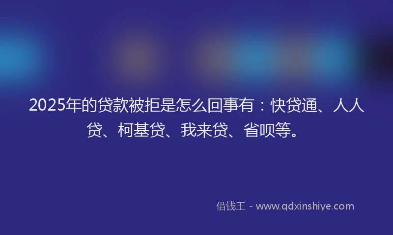 2025年的贷款被拒是怎么回事有：快贷通、人人贷、柯基贷、我来贷、省呗等。