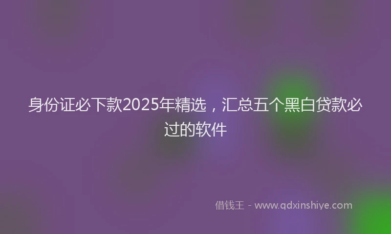 身份证必下款2025年精选，汇总五个黑白贷款必过的软件