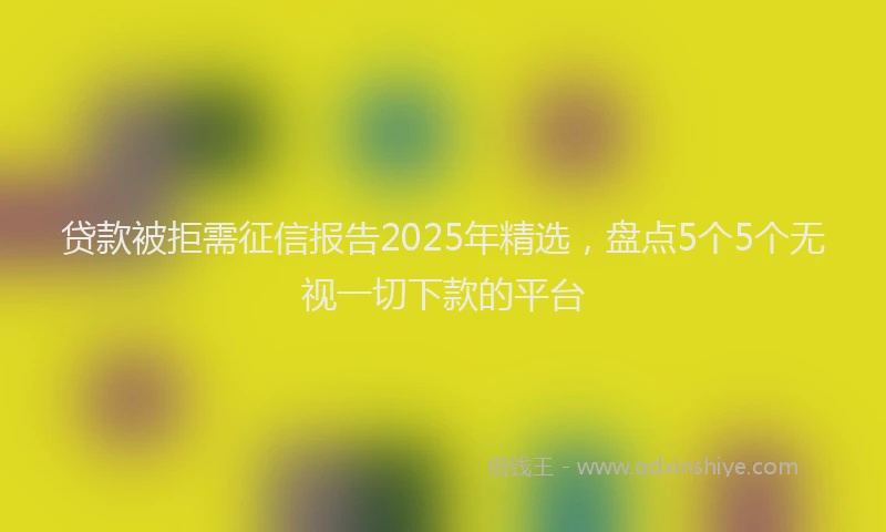 贷款被拒需征信报告2025年精选，盘点5个5个无视一切下款的平台