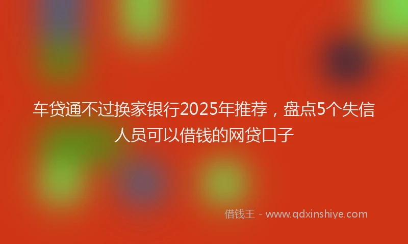 车贷通不过换家银行2025年推荐，盘点5个失信人员可以借钱的网贷口子