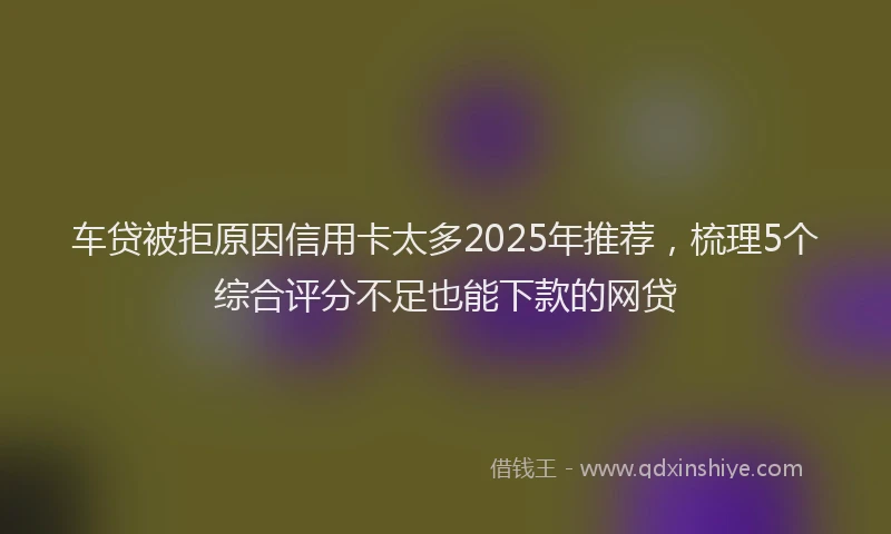 车贷被拒原因信用卡太多2025年推荐，梳理5个综合评分不足也能下款的网贷