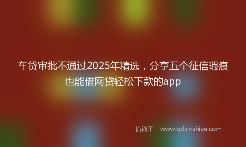 车贷审批不通过2025年精选，分享五个征信瑕疵也能借网贷轻松下款的app