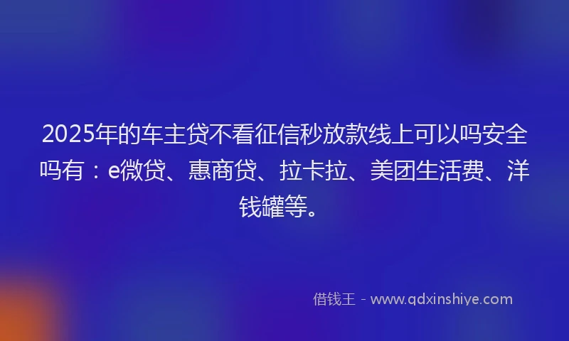 2025年的车主贷不看征信秒放款线上可以吗安全吗有：e微贷、惠商贷、拉卡拉、美团生活费、洋钱罐等。