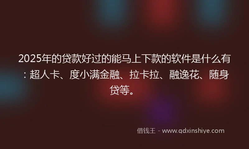 2025年的贷款好过的能马上下款的软件是什么有：超人卡、度小满金融、拉卡拉、融逸花、随身贷等。