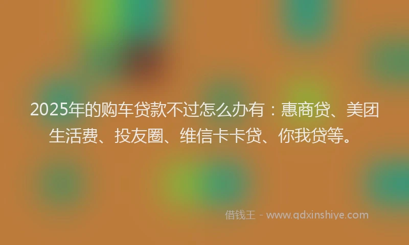 2025年的购车贷款不过怎么办有：惠商贷、美团生活费、投友圈、维信卡卡贷、你我贷等。