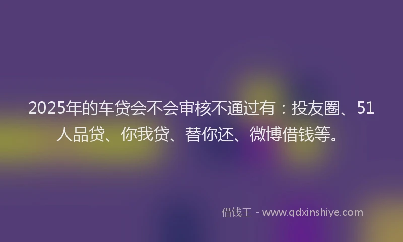 2025年的车贷会不会审核不通过有：投友圈、51人品贷、你我贷、替你还、微博借钱等。