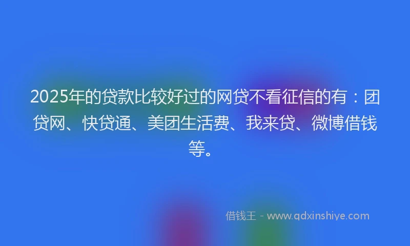 2025年的贷款比较好过的网贷不看征信的有：团贷网、快贷通、美团生活费、我来贷、微博借钱等。