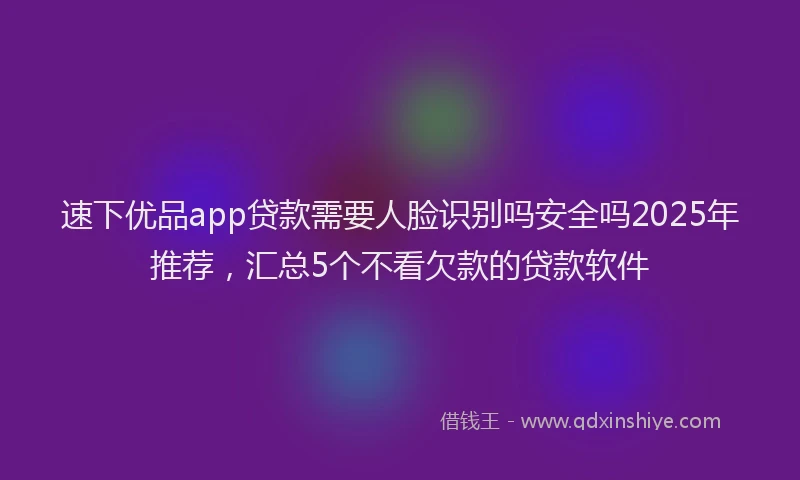 速下优品app贷款需要人脸识别吗安全吗2025年推荐，汇总5个不看欠款的贷款软件