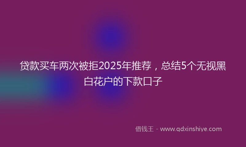 贷款买车两次被拒2025年推荐，总结5个无视黑白花户的下款口子