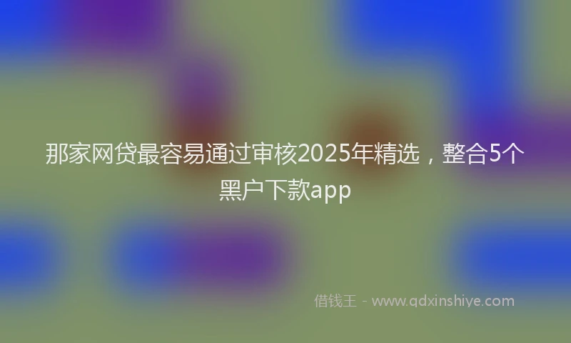 那家网贷最容易通过审核2025年精选，整合5个黑户下款app