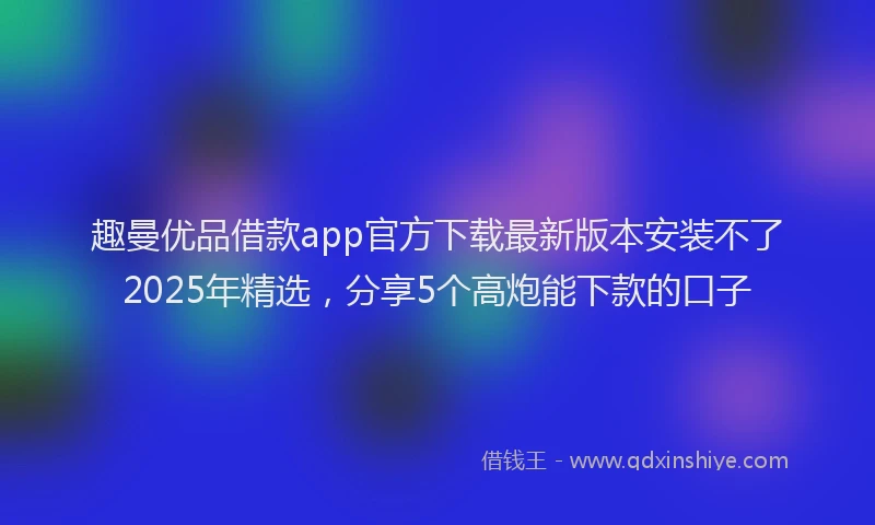 趣曼优品借款app官方下载最新版本安装不了2025年精选，分享5个高炮能下款的口子