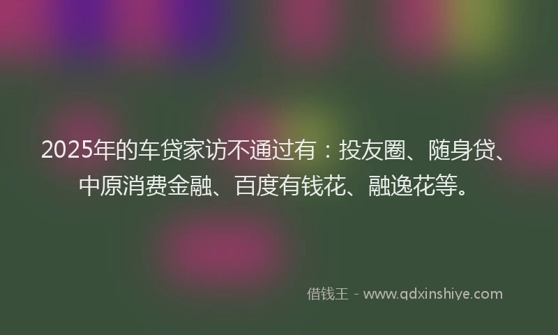2025年的车贷家访不通过有：投友圈、随身贷、中原消费金融、百度有钱花、融逸花等。