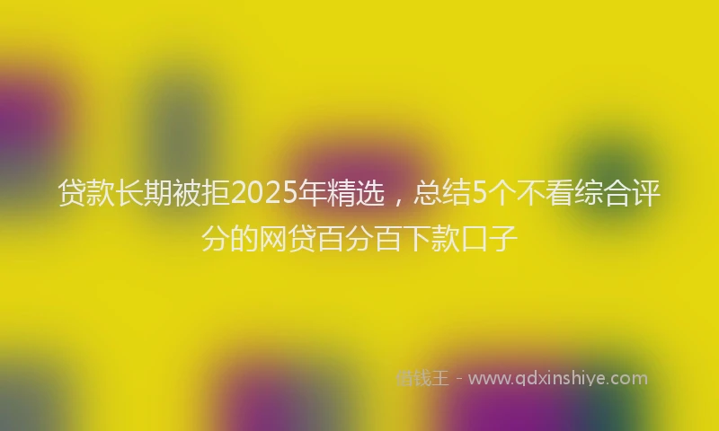 贷款长期被拒2025年精选，总结5个不看综合评分的网贷百分百下款口子