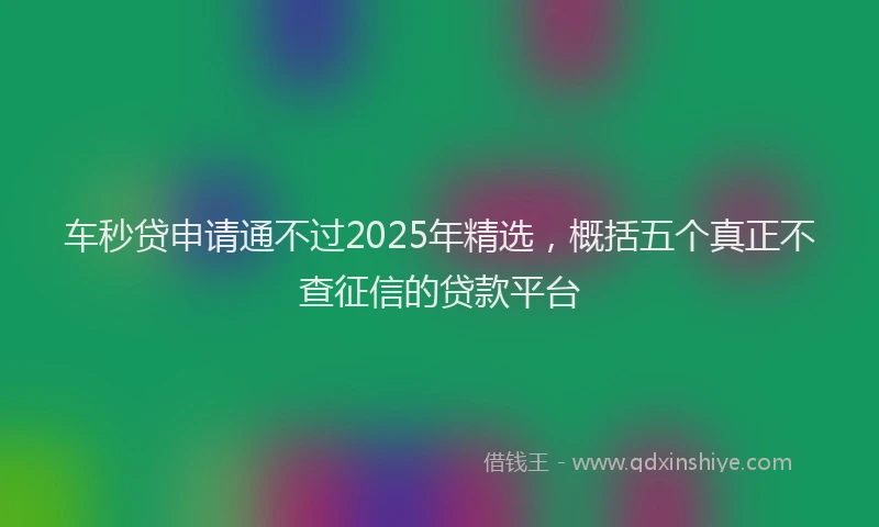 车秒贷申请通不过2025年精选，概括五个真正不查征信的贷款平台