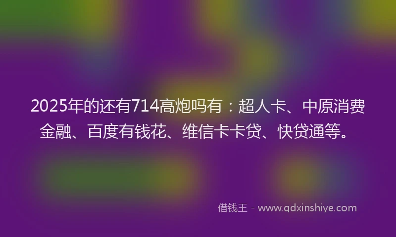 2025年的还有714高炮吗有：超人卡、中原消费金融、百度有钱花、维信卡卡贷、快贷通等。