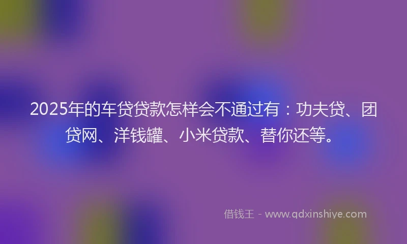 2025年的车贷贷款怎样会不通过有：功夫贷、团贷网、洋钱罐、小米贷款、替你还等。