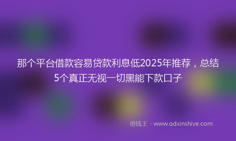 那个平台借款容易贷款利息低2025年推荐，总结5个真正无视一切黑能下款口子