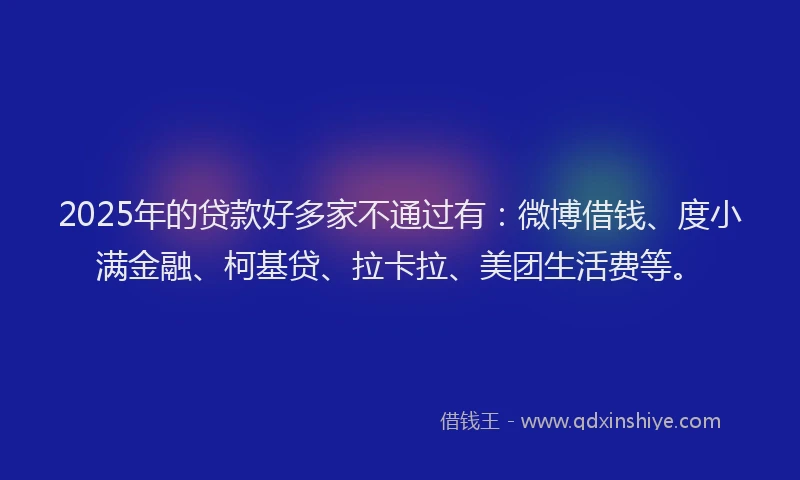 2025年的贷款好多家不通过有：微博借钱、度小满金融、柯基贷、拉卡拉、美团生活费等。